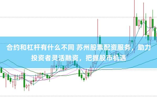 合约和杠杆有什么不同 苏州股票配资服务，助力投资者灵活融资，把握股市机遇