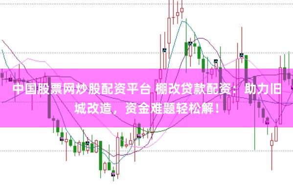 中国股票网炒股配资平台 棚改贷款配资：助力旧城改造，资金难题轻松解！