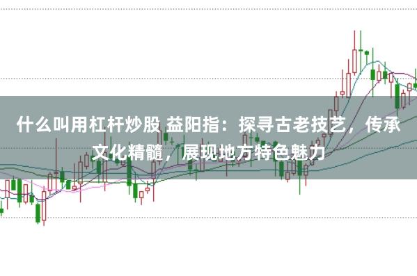什么叫用杠杆炒股 益阳指：探寻古老技艺，传承文化精髓，展现地方特色魅力
