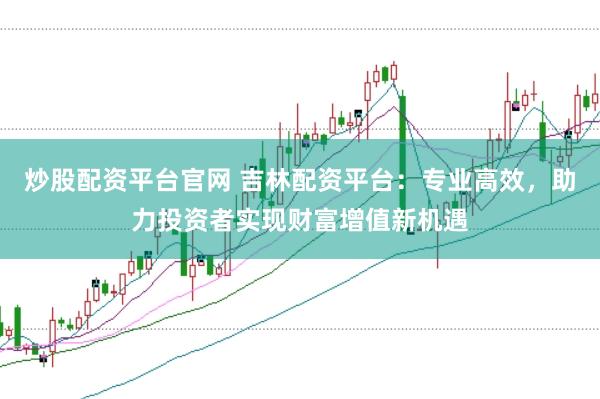 炒股配资平台官网 吉林配资平台：专业高效，助力投资者实现财富增值新机遇