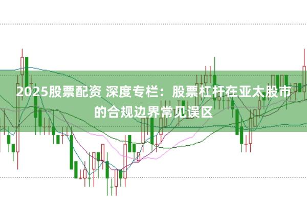 2025股票配资 深度专栏：股票杠杆在亚太股市的合规边界常见误区