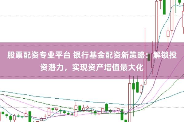股票配资专业平台 银行基金配资新策略：解锁投资潜力，实现资产增值最大化