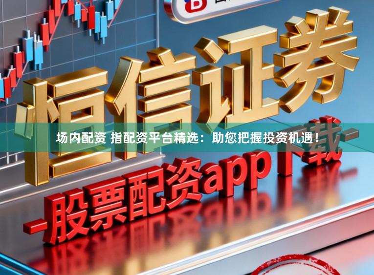 场内配资 指配资平台精选：助您把握投资机遇！