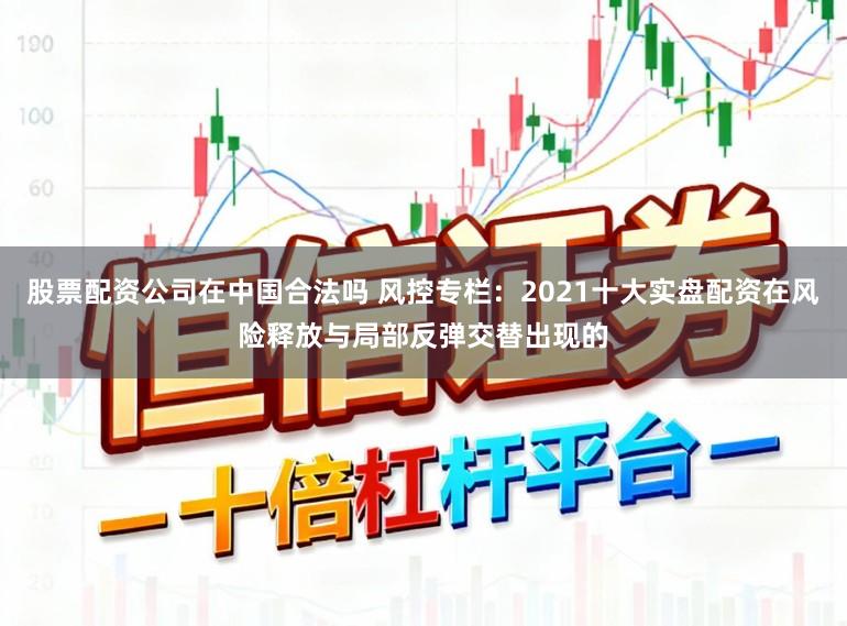 股票配资公司在中国合法吗 风控专栏：2021十大实盘配资在风险释放与局部反弹交替出现的