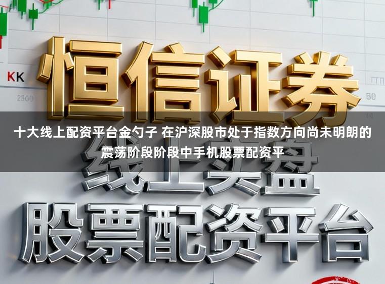 十大线上配资平台金勺子 在沪深股市处于指数方向尚未明朗的震荡阶段阶段中手机股票配资平