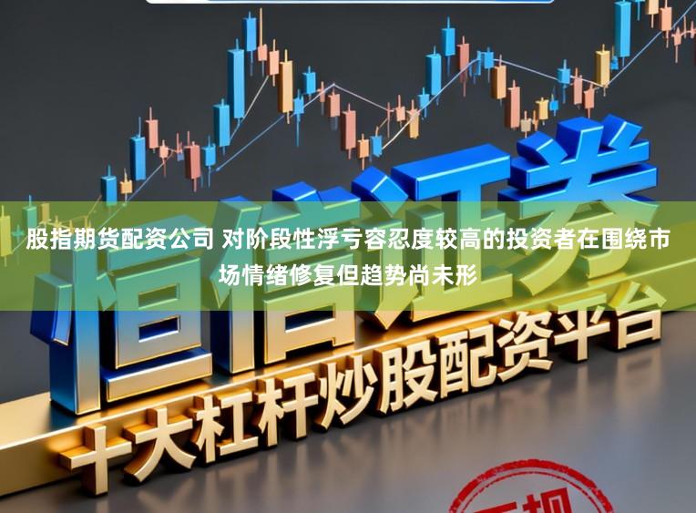 股指期货配资公司 对阶段性浮亏容忍度较高的投资者在围绕市场情绪修复但趋势尚未形