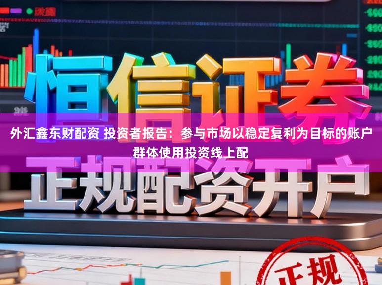 外汇鑫东财配资 投资者报告：参与市场以稳定复利为目标的账户群体使用投资线上配