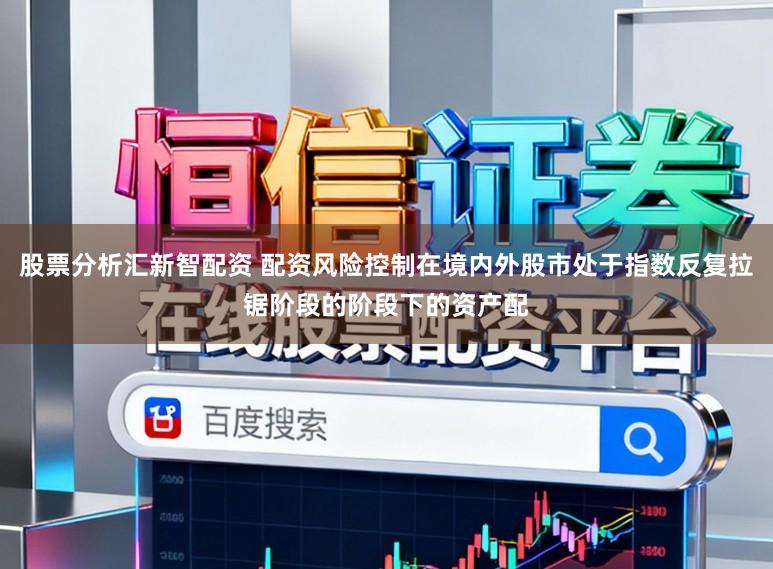 股票分析汇新智配资 配资风险控制在境内外股市处于指数反复拉锯阶段的阶段下的资产配