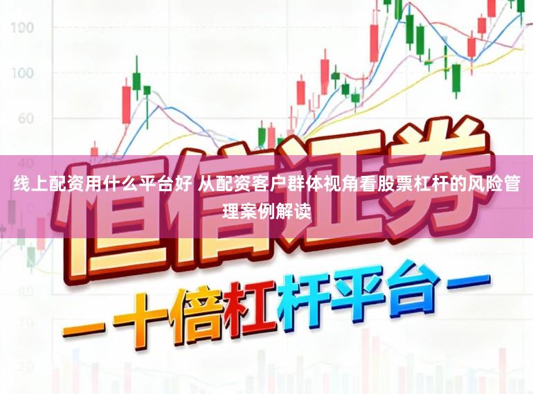 线上配资用什么平台好 从配资客户群体视角看股票杠杆的风险管理案例解读